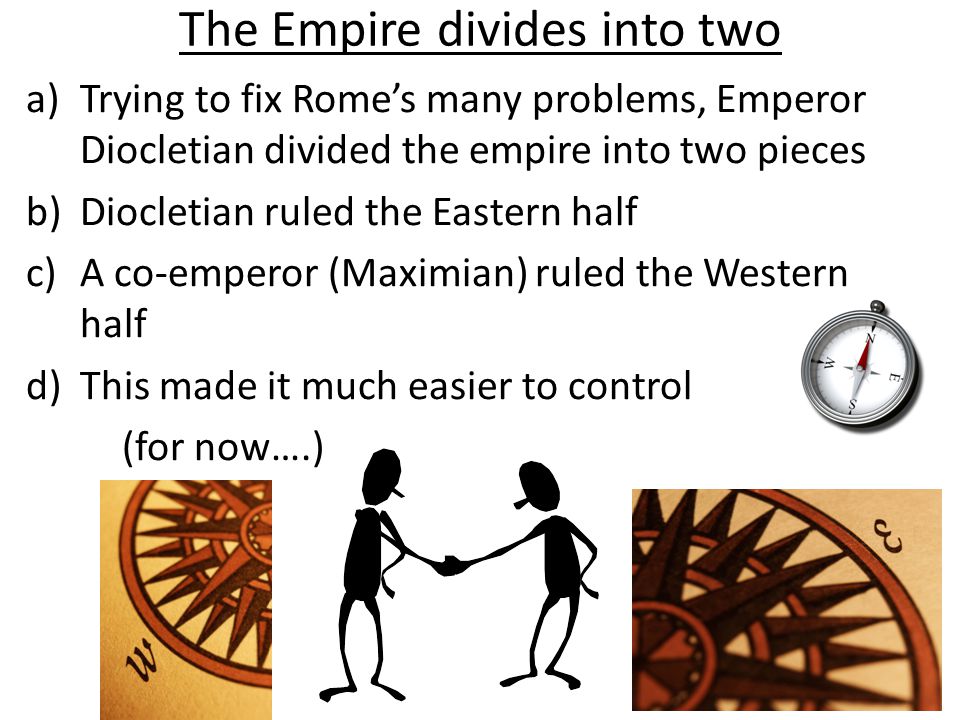 The Empire divides into two a)Trying to fix Rome’s many problems, Emperor Diocletian divided the empire into two pieces b)Diocletian ruled the Eastern half c)A co-emperor (Maximian) ruled the Western half d)This made it much easier to control (for now….)