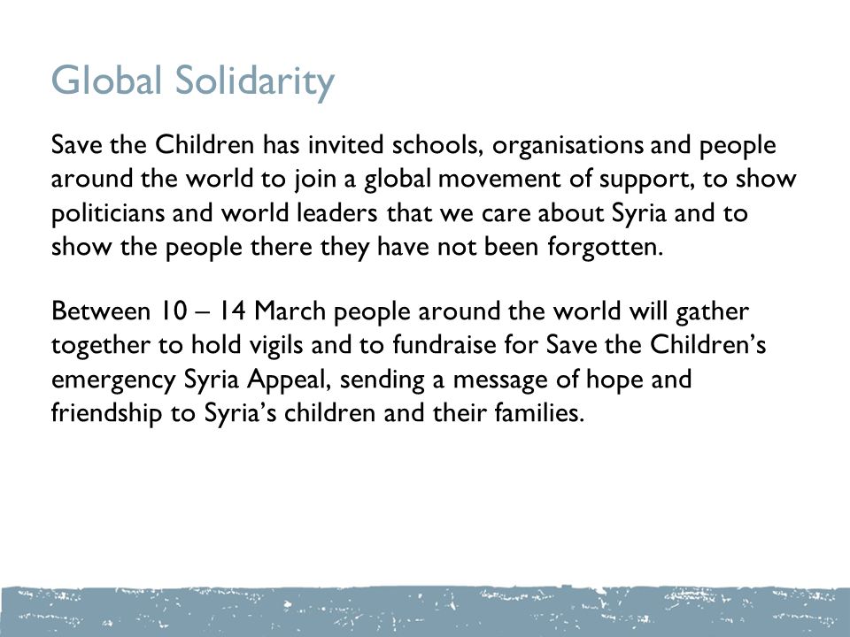 Global Solidarity Save the Children has invited schools, organisations and people around the world to join a global movement of support, to show politicians and world leaders that we care about Syria and to show the people there they have not been forgotten.