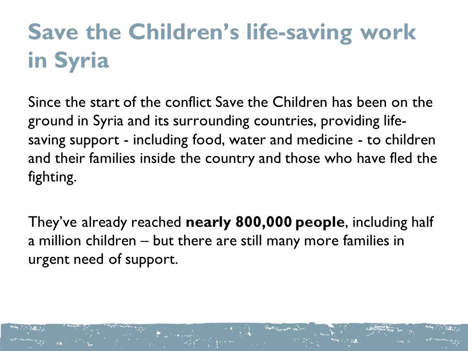 Save the Children’s life-saving work in Syria Since the start of the conflict Save the Children has been on the ground in Syria and its surrounding countries, providing life- saving support - including food, water and medicine - to children and their families inside the country and those who have fled the fighting.