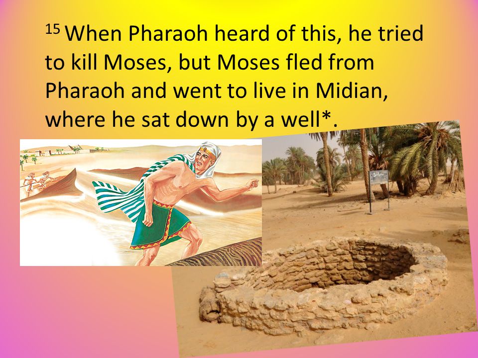 15 When Pharaoh heard of this, he tried to kill Moses, but Moses fled from Pharaoh and went to live in Midian, where he sat down by a well*.