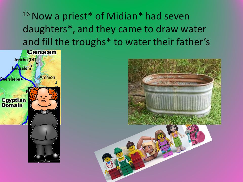 16 Now a priest* of Midian* had seven daughters*, and they came to draw water and fill the troughs* to water their father’s flock.