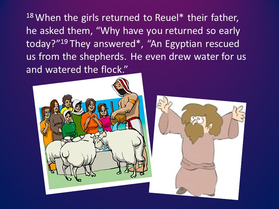 18 When the girls returned to Reuel* their father, he asked them, Why have you returned so early today 19 They answered*, An Egyptian rescued us from the shepherds.