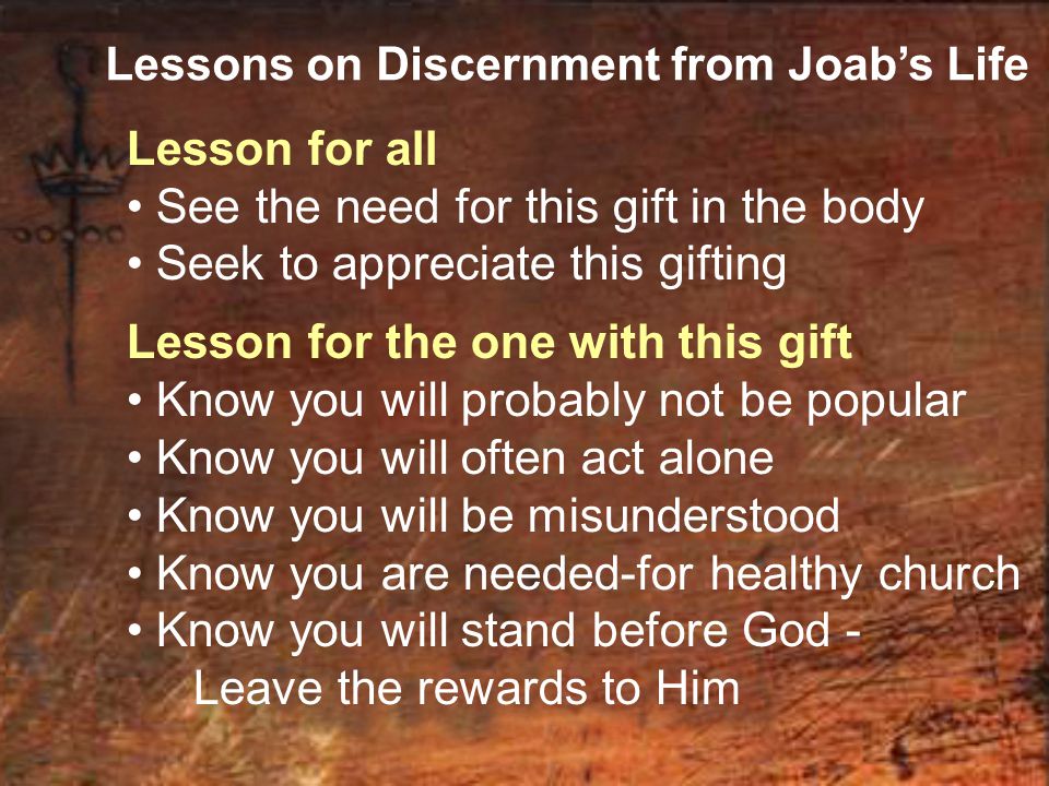 Lessons on Discernment from Joab’s Life Lesson for all See the need for this gift in the body Seek to appreciate this gifting Lesson for the one with this gift Know you will probably not be popular Know you will often act alone Know you will be misunderstood Know you are needed-for healthy church Know you will stand before God - Leave the rewards to Him