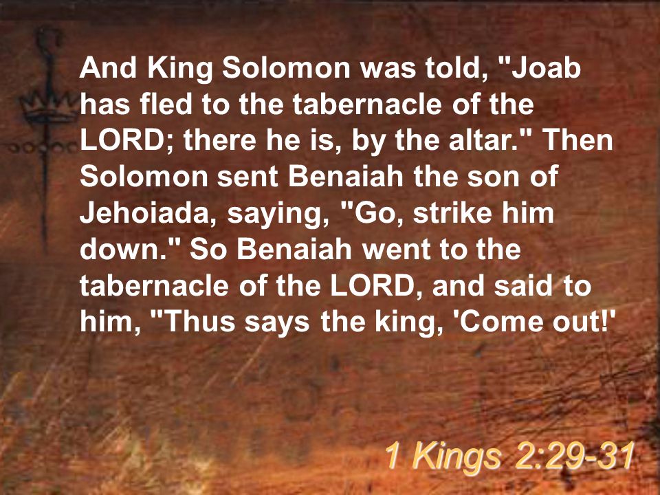And King Solomon was told, Joab has fled to the tabernacle of the LORD; there he is, by the altar. Then Solomon sent Benaiah the son of Jehoiada, saying, Go, strike him down. So Benaiah went to the tabernacle of the LORD, and said to him, Thus says the king, Come out! 1 Kings 2:29-31