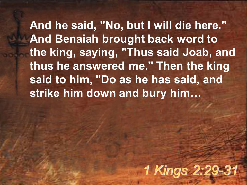 And he said, No, but I will die here. And Benaiah brought back word to the king, saying, Thus said Joab, and thus he answered me. Then the king said to him, Do as he has said, and strike him down and bury him… 1 Kings 2:29-31