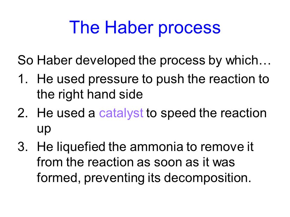 The Haber process So Haber developed the process by which… 1.He used pressure to push the reaction to the right hand side 2.He used a catalyst to speed the reaction up 3.He liquefied the ammonia to remove it from the reaction as soon as it was formed, preventing its decomposition.