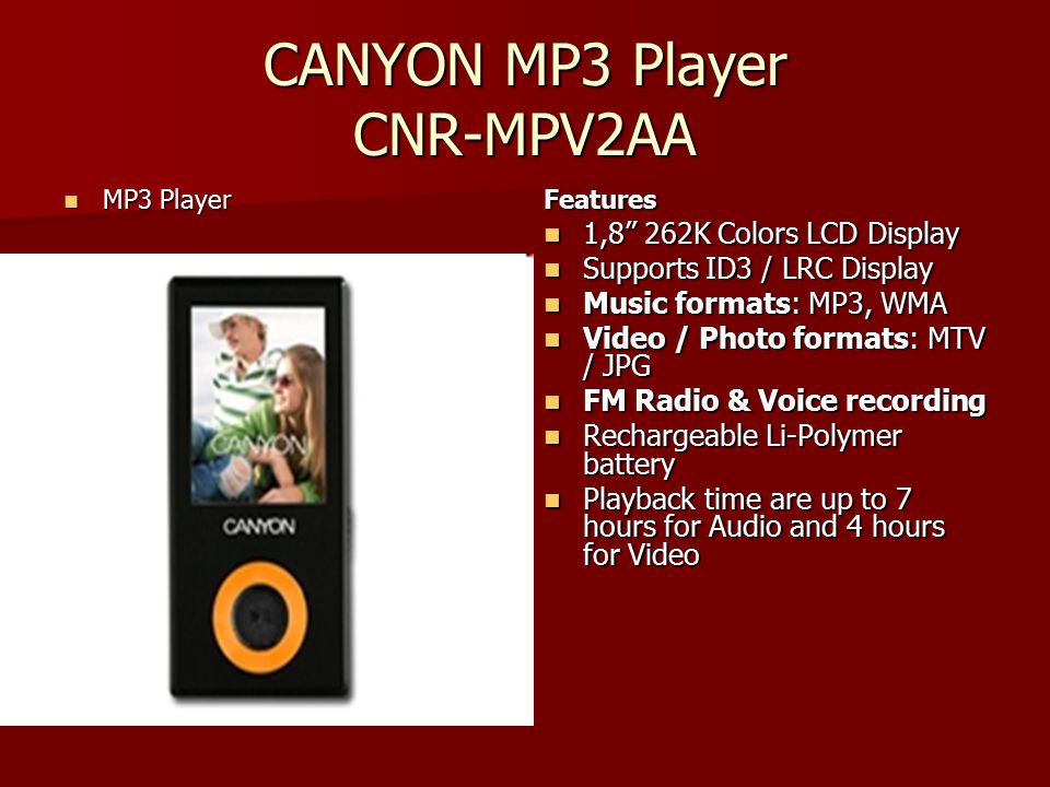 CANYON MP3 Player CNR-MPV2AA MP3 Player MP3 PlayerFeatures 1,8 262K Colors LCD Display 1,8 262K Colors LCD Display Supports ID3 / LRC Display Supports ID3 / LRC Display Music formats: MP3, WMA Music formats: MP3, WMA Video / Photo formats: MTV / JPG Video / Photo formats: MTV / JPG FM Radio & Voice recording FM Radio & Voice recording Rechargeable Li-Polymer battery Rechargeable Li-Polymer battery Playback time are up to 7 hours for Audio and 4 hours for Video Playback time are up to 7 hours for Audio and 4 hours for Video