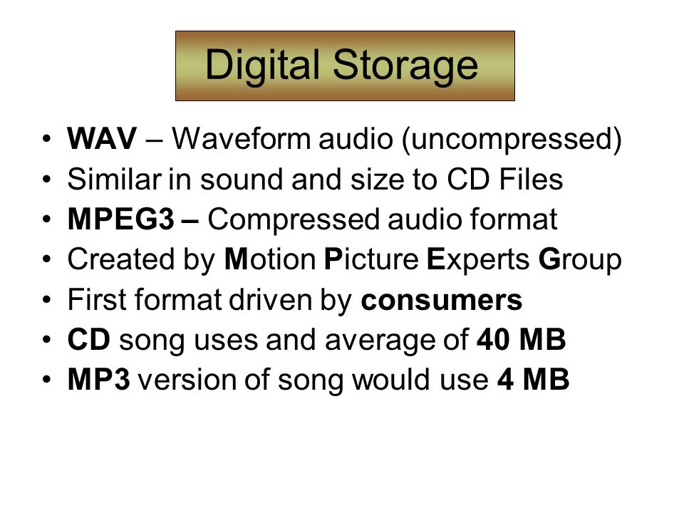 Digital Storage WAV – Waveform audio (uncompressed) Similar in sound and size to CD Files MPEG3 – Compressed audio format Created by Motion Picture Experts Group First format driven by consumers CD song uses and average of 40 MB MP3 version of song would use 4 MB