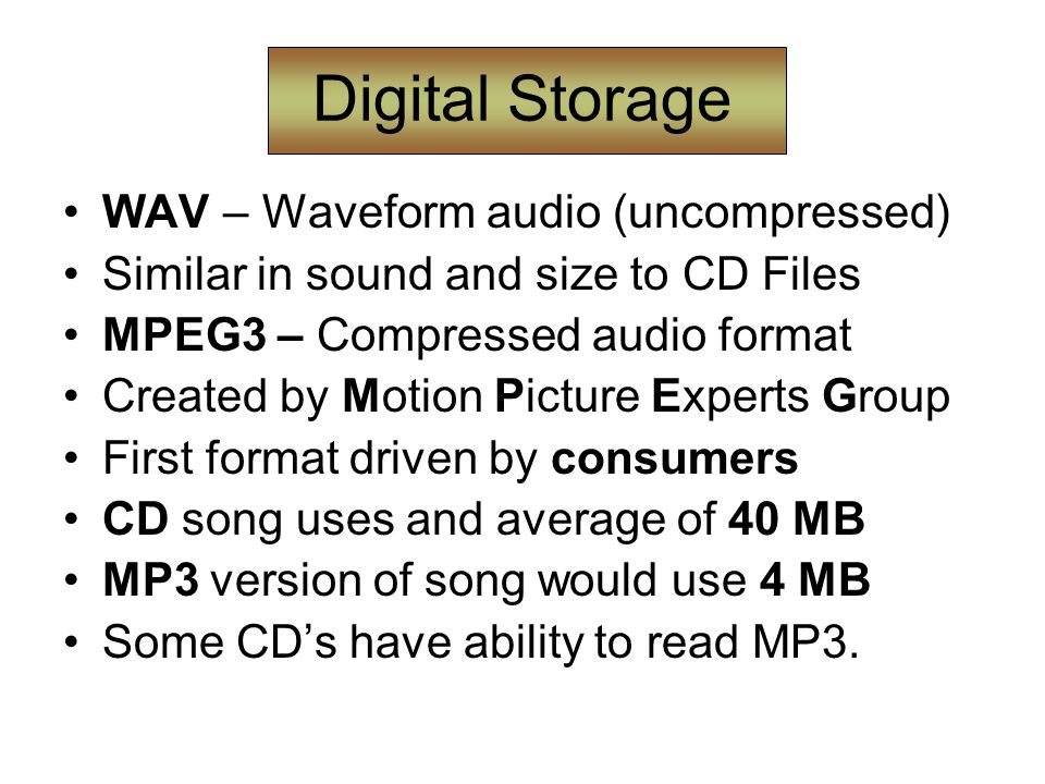 Digital Storage WAV – Waveform audio (uncompressed) Similar in sound and size to CD Files MPEG3 – Compressed audio format Created by Motion Picture Experts Group First format driven by consumers CD song uses and average of 40 MB MP3 version of song would use 4 MB Some CD’s have ability to read MP3.