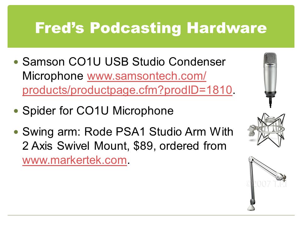 Fred’s Podcasting Hardware Samson CO1U USB Studio Condenser Microphone   products/productpage.cfm prodID= products/productpage.cfm prodID=1810 Spider for CO1U Microphone Swing arm: Rode PSA1 Studio Arm With 2 Axis Swivel Mount, $89, ordered from