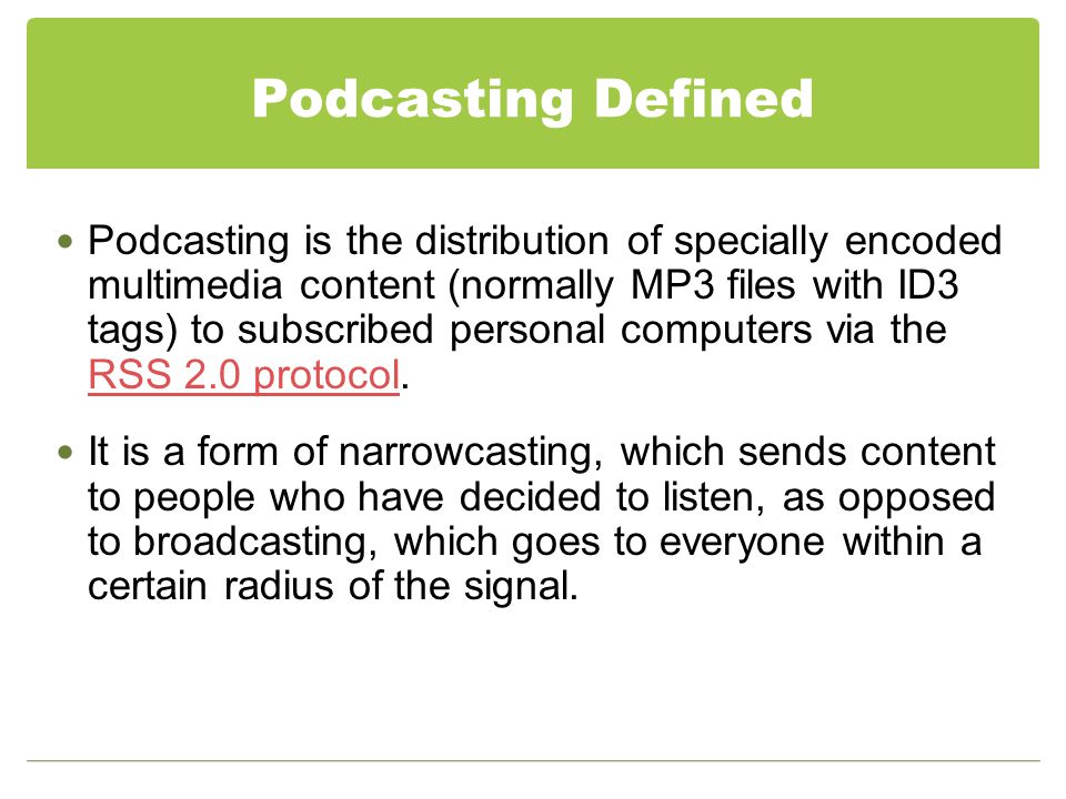 Podcasting Defined Podcasting is the distribution of specially encoded multimedia content (normally MP3 files with ID3 tags) to subscribed personal computers via the RSS 2.0 protocol.