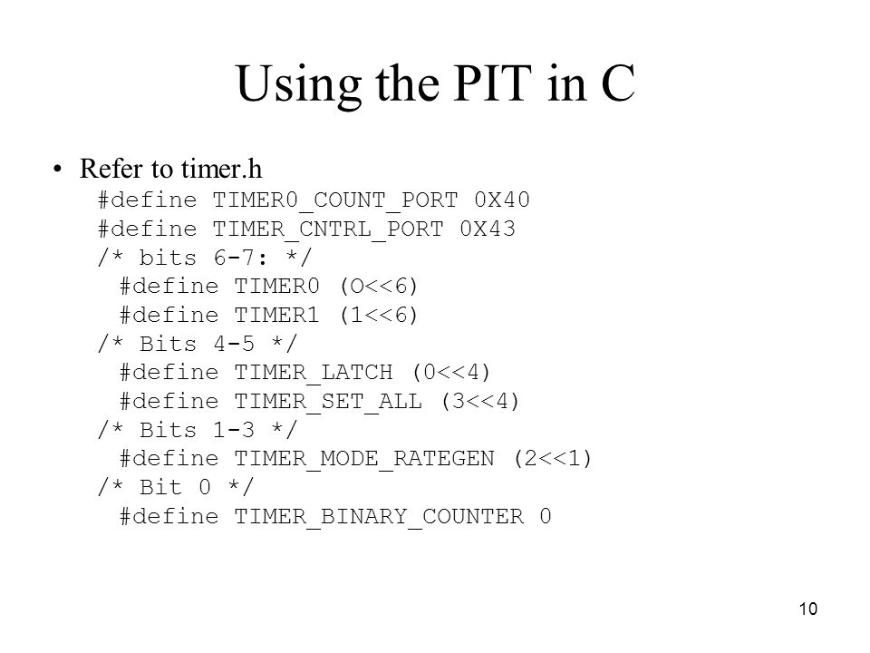 10 Using the PIT in C Refer to timer.h #define TIMER0_COUNT_PORT 0X40 #define TIMER_CNTRL_PORT 0X43 /* bits 6-7: */ #define TIMER0 (O<<6) #define TIMER1 (1<<6) /* Bits 4-5 */ #define TIMER_LATCH (0<<4) #define TIMER_SET_ALL (3<<4) /* Bits 1-3 */ #define TIMER_MODE_RATEGEN (2<<1) /* Bit 0 */ #define TIMER_BINARY_COUNTER 0
