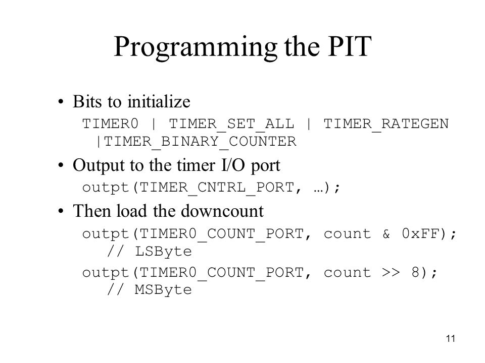 11 Programming the PIT Bits to initialize TIMER0 | TIMER_SET_ALL | TIMER_RATEGEN |TIMER_BINARY_COUNTER Output to the timer I/O port outpt(TIMER_CNTRL_PORT, …); Then load the downcount outpt(TIMER0_COUNT_PORT, count & 0xFF); // LSByte outpt(TIMER0_COUNT_PORT, count >> 8); // MSByte