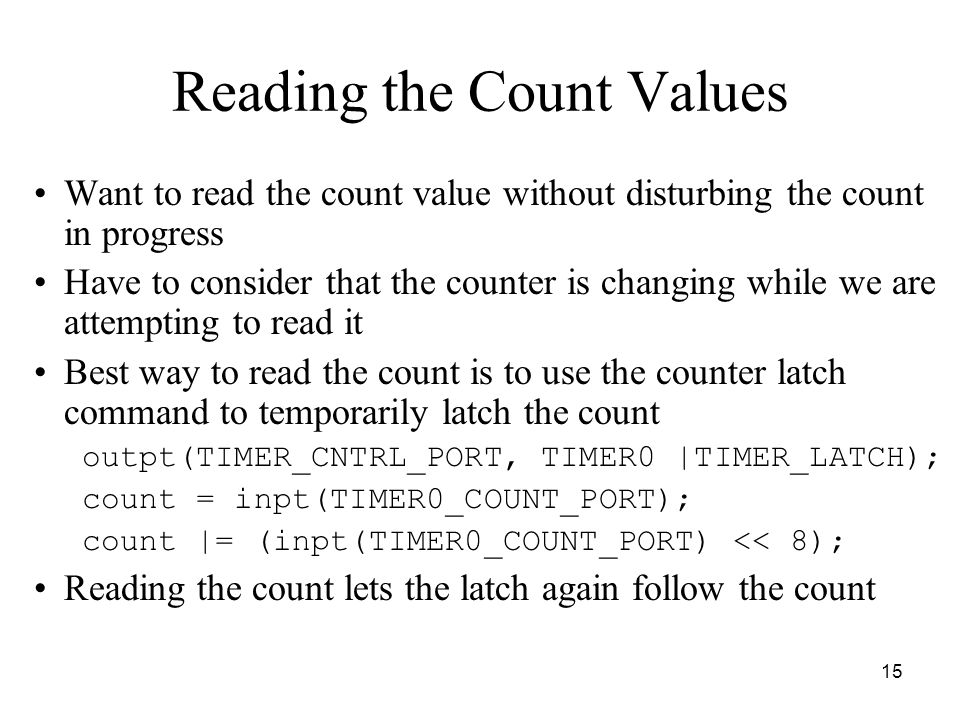 15 Reading the Count Values Want to read the count value without disturbing the count in progress Have to consider that the counter is changing while we are attempting to read it Best way to read the count is to use the counter latch command to temporarily latch the count outpt(TIMER_CNTRL_PORT, TIMER0 |TIMER_LATCH); count = inpt(TIMER0_COUNT_PORT); count |= (inpt(TIMER0_COUNT_PORT) << 8); Reading the count lets the latch again follow the count