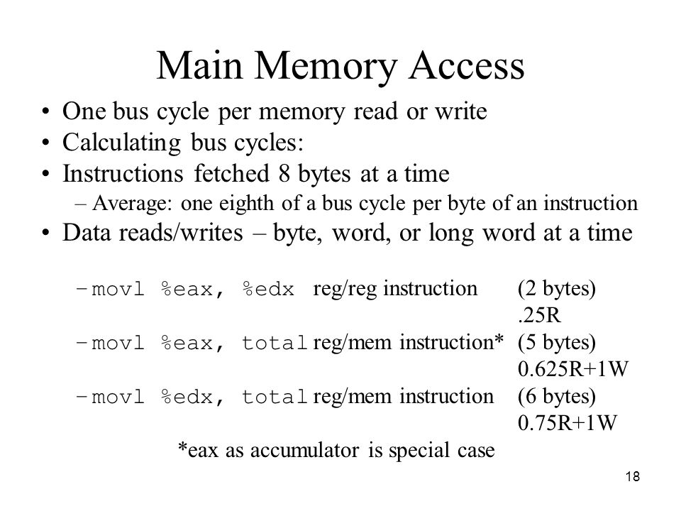 18 Main Memory Access One bus cycle per memory read or write Calculating bus cycles: Instructions fetched 8 bytes at a time –Average: one eighth of a bus cycle per byte of an instruction Data reads/writes – byte, word, or long word at a time –movl %eax, %edx reg/reg instruction(2 bytes).25R –movl %eax, total reg/mem instruction* (5 bytes) 0.625R+1W –movl %edx, total reg/mem instruction(6 bytes) 0.75R+1W *eax as accumulator is special case