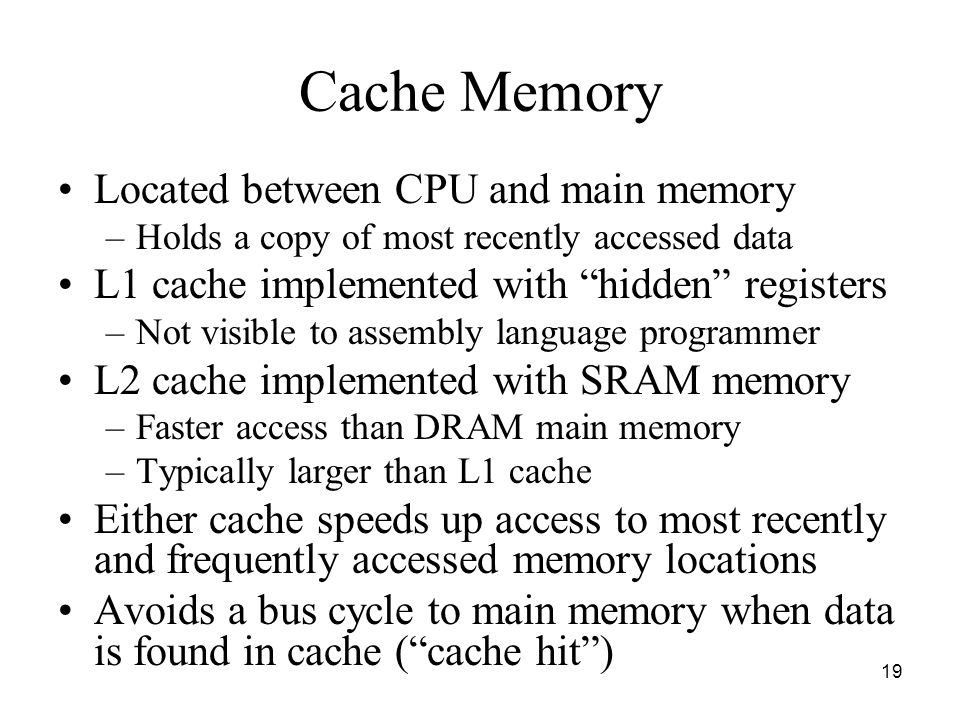 19 Cache Memory Located between CPU and main memory –Holds a copy of most recently accessed data L1 cache implemented with hidden registers –Not visible to assembly language programmer L2 cache implemented with SRAM memory –Faster access than DRAM main memory –Typically larger than L1 cache Either cache speeds up access to most recently and frequently accessed memory locations Avoids a bus cycle to main memory when data is found in cache ( cache hit )
