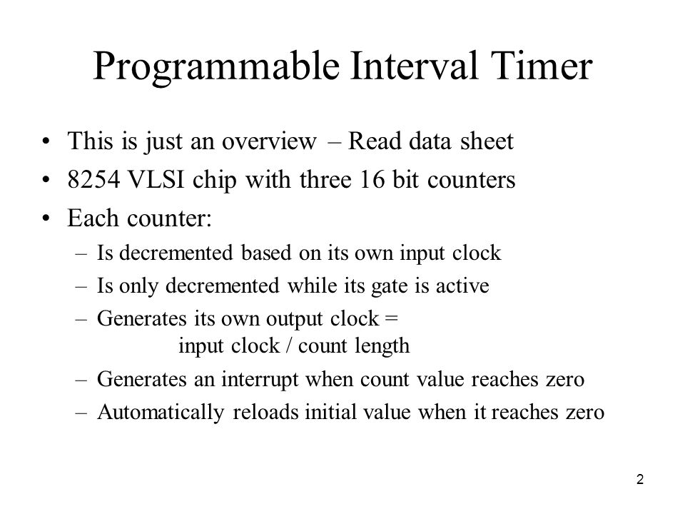 2 Programmable Interval Timer This is just an overview – Read data sheet 8254 VLSI chip with three 16 bit counters Each counter: –Is decremented based on its own input clock –Is only decremented while its gate is active –Generates its own output clock = input clock / count length –Generates an interrupt when count value reaches zero –Automatically reloads initial value when it reaches zero