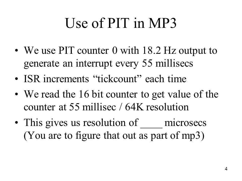 4 Use of PIT in MP3 We use PIT counter 0 with 18.2 Hz output to generate an interrupt every 55 millisecs ISR increments tickcount each time We read the 16 bit counter to get value of the counter at 55 millisec / 64K resolution This gives us resolution of ____ microsecs (You are to figure that out as part of mp3)