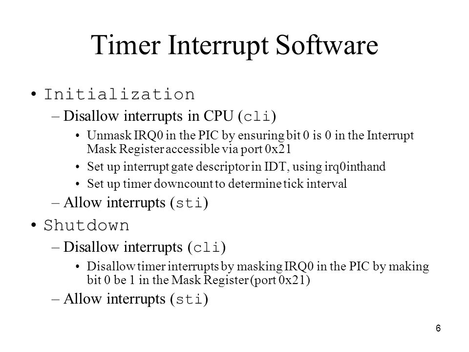 6 Timer Interrupt Software Initialization –Disallow interrupts in CPU ( cli ) Unmask IRQ0 in the PIC by ensuring bit 0 is 0 in the Interrupt Mask Register accessible via port 0x21 Set up interrupt gate descriptor in IDT, using irq0inthand Set up timer downcount to determine tick interval –Allow interrupts ( sti ) Shutdown –Disallow interrupts ( cli ) Disallow timer interrupts by masking IRQ0 in the PIC by making bit 0 be 1 in the Mask Register (port 0x21) –Allow interrupts ( sti )