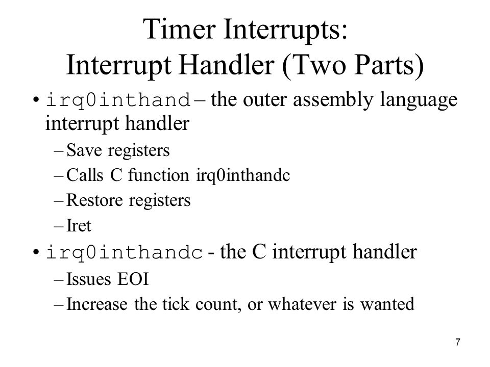 7 Timer Interrupts: Interrupt Handler (Two Parts) irq0inthand – the outer assembly language interrupt handler –Save registers –Calls C function irq0inthandc –Restore registers –Iret irq0inthandc - the C interrupt handler –Issues EOI –Increase the tick count, or whatever is wanted