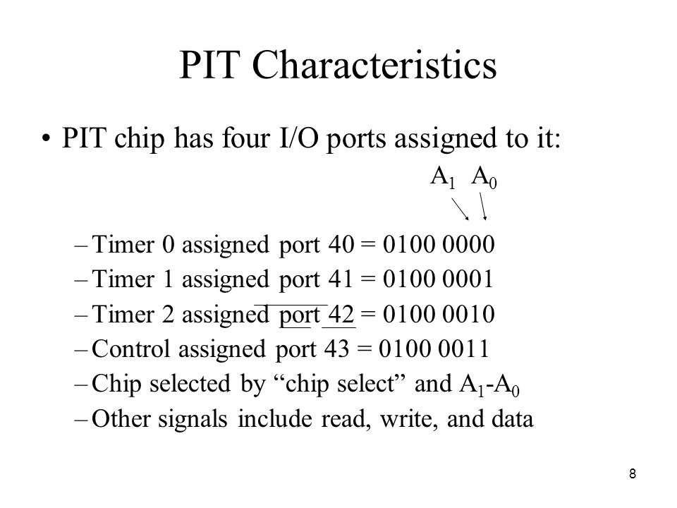 8 PIT Characteristics PIT chip has four I/O ports assigned to it: A 1 A 0 –Timer 0 assigned port 40 = –Timer 1 assigned port 41 = –Timer 2 assigned port 42 = –Control assigned port 43 = –Chip selected by chip select and A 1 -A 0 –Other signals include read, write, and data