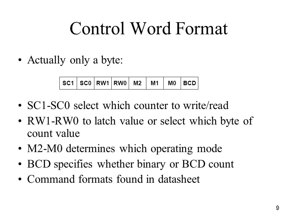 9 Control Word Format Actually only a byte: SC1-SC0 select which counter to write/read RW1-RW0 to latch value or select which byte of count value M2-M0 determines which operating mode BCD specifies whether binary or BCD count Command formats found in datasheet SC1SC0RW1RW0M2M1M0BCD