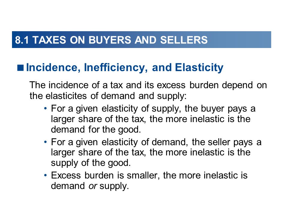  Incidence, Inefficiency, and Elasticity The incidence of a tax and its excess burden depend on the elasticites of demand and supply: For a given elasticity of supply, the buyer pays a larger share of the tax, the more inelastic is the demand for the good.