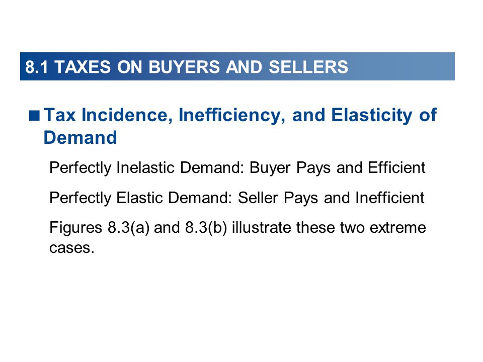 Tax Incidence, Inefficiency, and Elasticity of Demand Perfectly Inelastic Demand: Buyer Pays and Efficient Perfectly Elastic Demand: Seller Pays and Inefficient Figures 8.3(a) and 8.3(b) illustrate these two extreme cases.