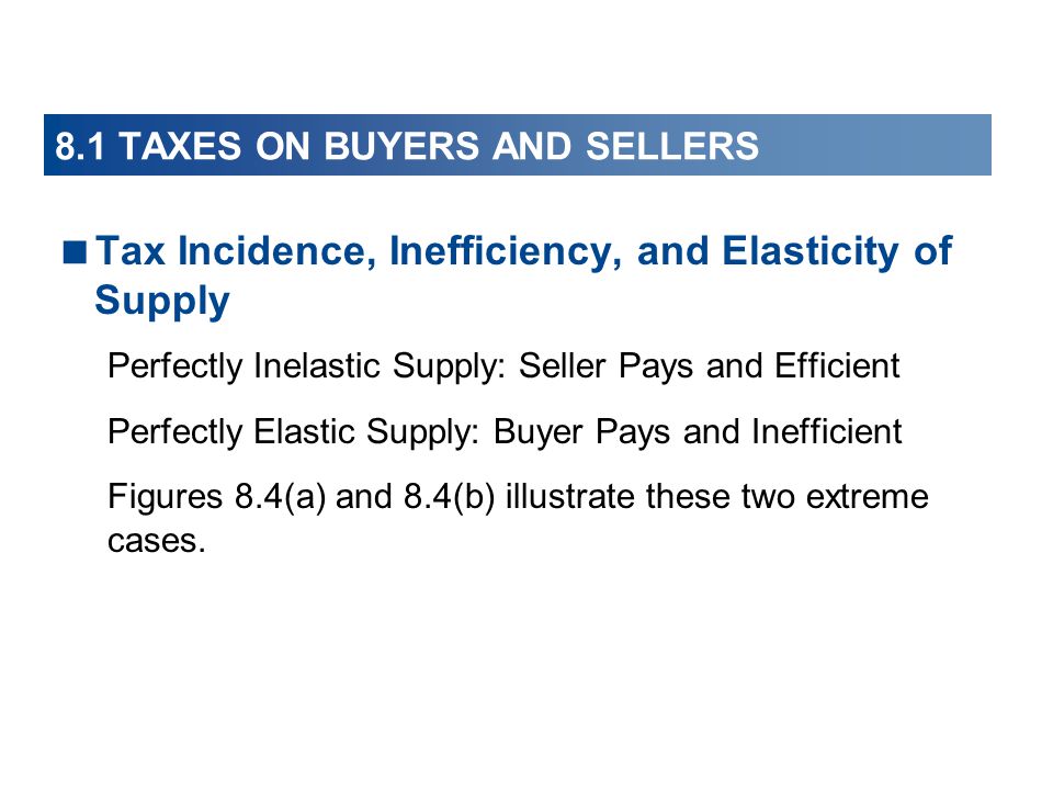  Tax Incidence, Inefficiency, and Elasticity of Supply Perfectly Inelastic Supply: Seller Pays and Efficient Perfectly Elastic Supply: Buyer Pays and Inefficient Figures 8.4(a) and 8.4(b) illustrate these two extreme cases.