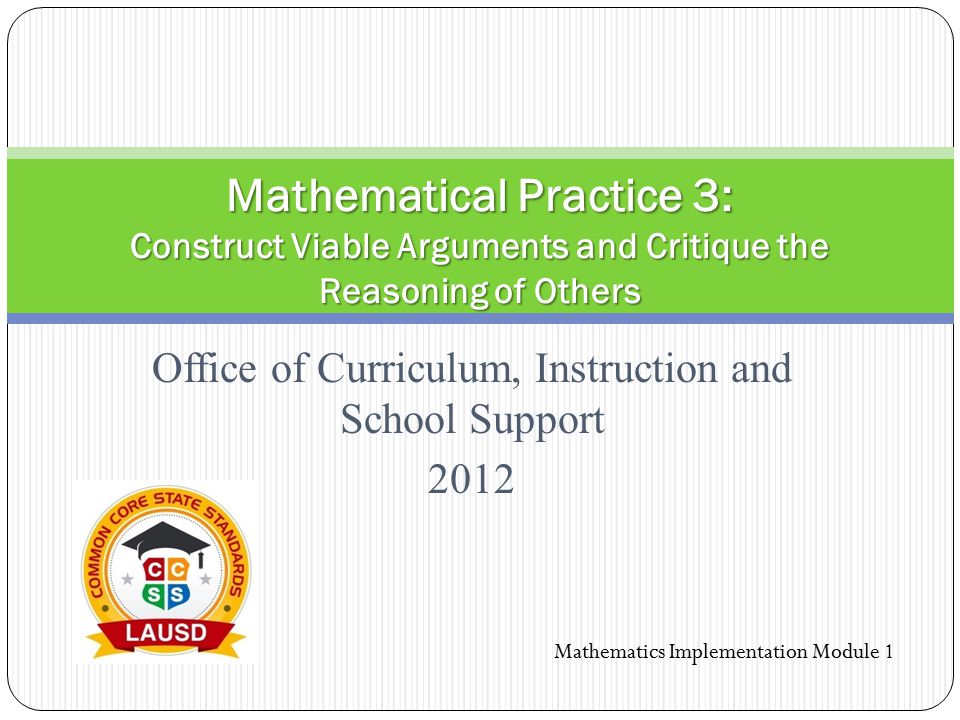 Office of Curriculum, Instruction and School Support 2012 Mathematical Practice 3: Construct Viable Arguments and Critique the Reasoning of Others Mathematics Implementation Module 1