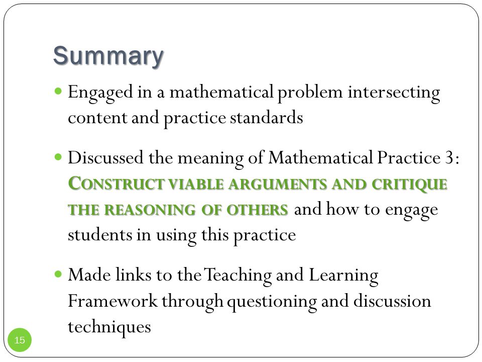 Summary Engaged in a mathematical problem intersecting content and practice standards C ONSTRUCT VIABLE ARGUMENTS AND CRITIQUE THE REASONING OF OTHERS Discussed the meaning of Mathematical Practice 3: C ONSTRUCT VIABLE ARGUMENTS AND CRITIQUE THE REASONING OF OTHERS and how to engage students in using this practice Made links to the Teaching and Learning Framework through questioning and discussion techniques 15