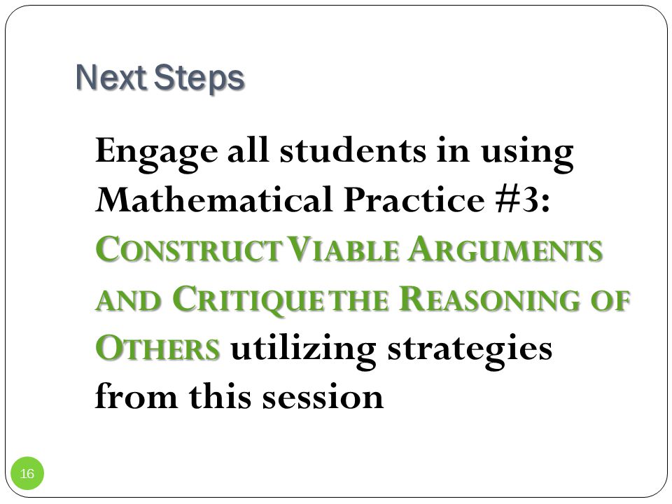 Next Steps C ONSTRUCT V IABLE A RGUMENTS AND C RITIQUE THE R EASONING OF O THERS Engage all students in using Mathematical Practice #3: C ONSTRUCT V IABLE A RGUMENTS AND C RITIQUE THE R EASONING OF O THERS utilizing strategies from this session 16