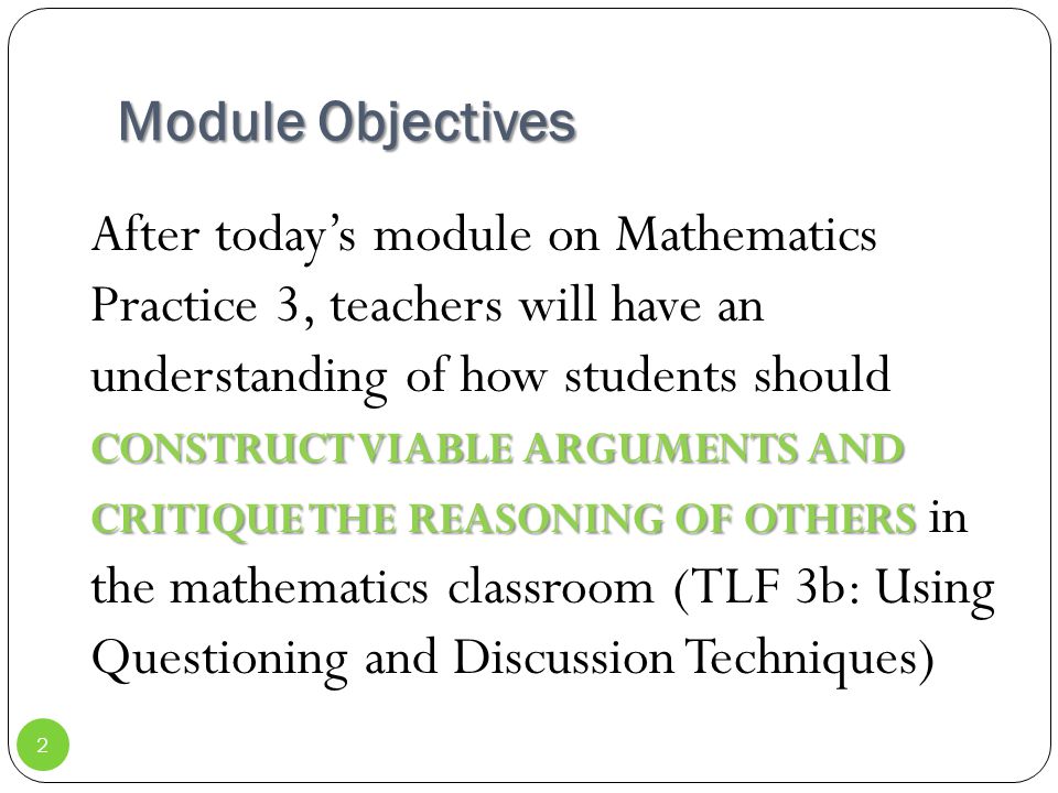 Module Objectives CONSTRUCT VIABLE ARGUMENTS AND CRITIQUE THE REASONING OF OTHERS After today’s module on Mathematics Practice 3, teachers will have an understanding of how students should CONSTRUCT VIABLE ARGUMENTS AND CRITIQUE THE REASONING OF OTHERS in the mathematics classroom (TLF 3b: Using Questioning and Discussion Techniques) 2
