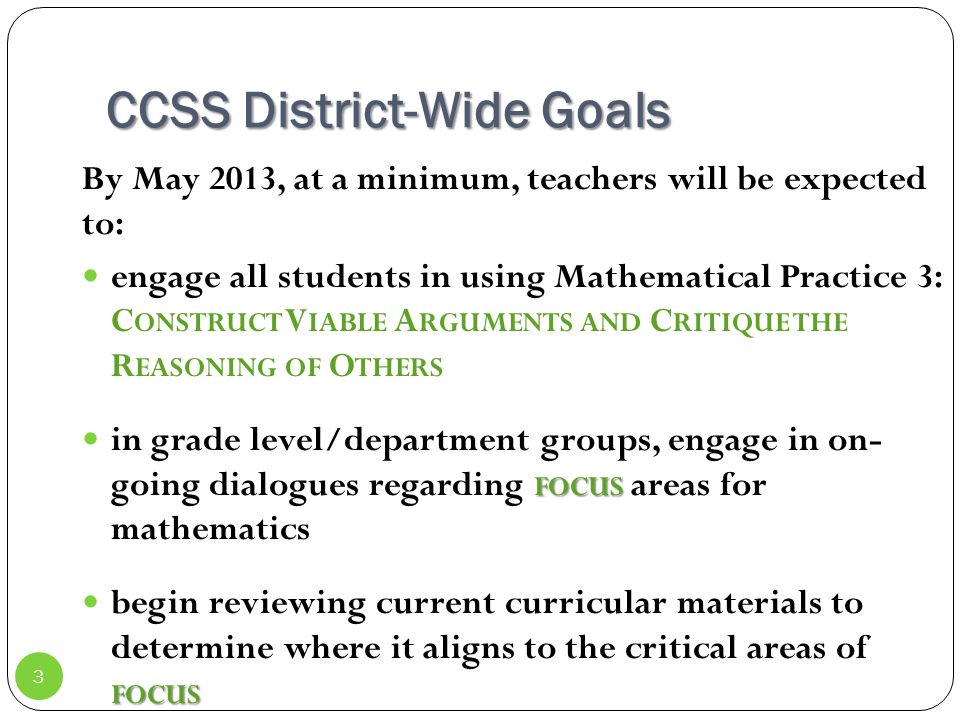 CCSS District-Wide Goals By May 2013, at a minimum, teachers will be expected to: engage all students in using Mathematical Practice 3: C ONSTRUCT V IABLE A RGUMENTS AND C RITIQUE THE R EASONING OF O THERS FOCUS in grade level/department groups, engage in on- going dialogues regarding FOCUS areas for mathematics FOCUS begin reviewing current curricular materials to determine where it aligns to the critical areas of FOCUS 3