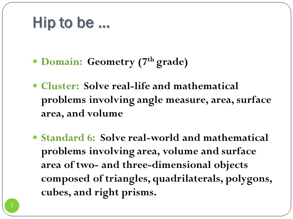 Hip to be … Domain: Geometry (7 th grade) Cluster: Solve real-life and mathematical problems involving angle measure, area, surface area, and volume Standard 6: Solve real-world and mathematical problems involving area, volume and surface area of two- and three-dimensional objects composed of triangles, quadrilaterals, polygons, cubes, and right prisms.