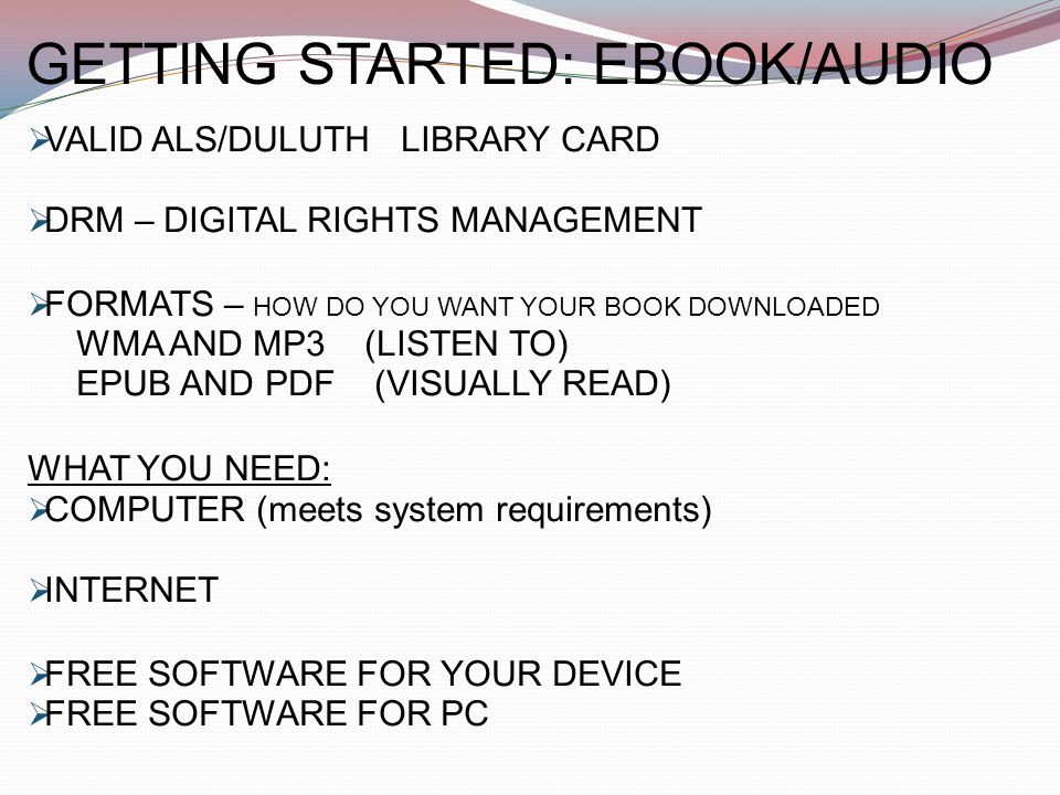 GETTING STARTED: EBOOK/AUDIO  VALID ALS/DULUTH LIBRARY CARD  DRM – DIGITAL RIGHTS MANAGEMENT  FORMATS – HOW DO YOU WANT YOUR BOOK DOWNLOADED WMA AND MP3 (LISTEN TO) EPUB AND PDF (VISUALLY READ) WHAT YOU NEED:  COMPUTER (meets system requirements)  INTERNET  FREE SOFTWARE FOR YOUR DEVICE  FREE SOFTWARE FOR PC