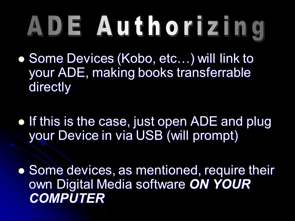 Some Devices (Kobo, etc…) will link to your ADE, making books transferrable directly Some Devices (Kobo, etc…) will link to your ADE, making books transferrable directly If this is the case, just open ADE and plug your Device in via USB (will prompt) If this is the case, just open ADE and plug your Device in via USB (will prompt) Some devices, as mentioned, require their own Digital Media software ON YOUR COMPUTER Some devices, as mentioned, require their own Digital Media software ON YOUR COMPUTER