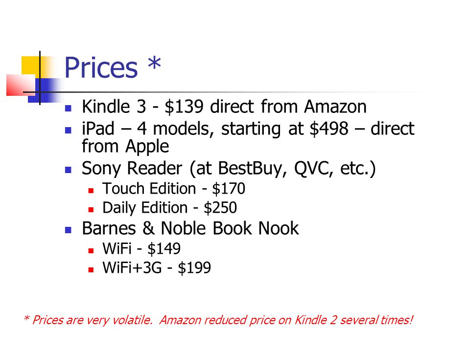 Prices * Kindle 3 - $139 direct from Amazon iPad – 4 models, starting at $498 – direct from Apple Sony Reader (at BestBuy, QVC, etc.) Touch Edition - $170 Daily Edition - $250 Barnes & Noble Book Nook WiFi - $149 WiFi+3G - $199 * Prices are very volatile.