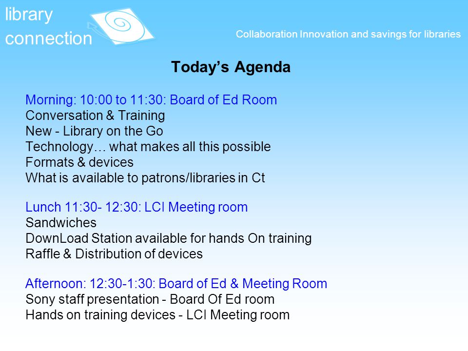 Collaboration Innovation and savings for libraries Today’s Agenda Morning: 10:00 to 11:30: Board of Ed Room Conversation & Training New - Library on the Go Technology… what makes all this possible Formats & devices What is available to patrons/libraries in Ct Lunch 11:30- 12:30: LCI Meeting room Sandwiches DownLoad Station available for hands On training Raffle & Distribution of devices Afternoon: 12:30-1:30: Board of Ed & Meeting Room Sony staff presentation - Board Of Ed room Hands on training devices - LCI Meeting room