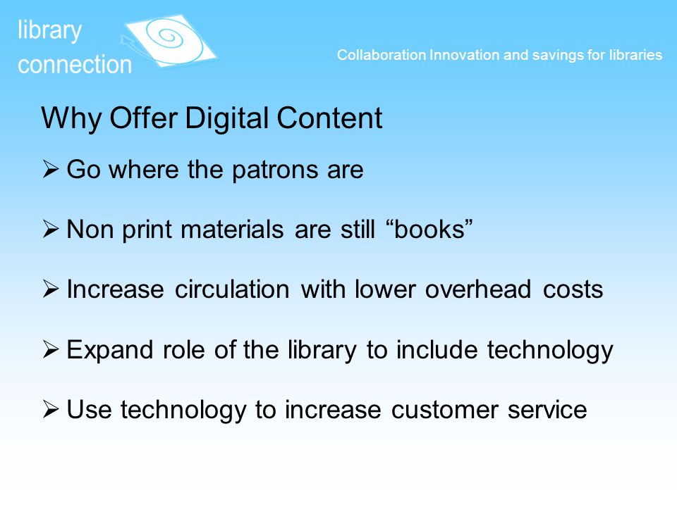 Why Offer Digital Content  Go where the patrons are  Non print materials are still books  Increase circulation with lower overhead costs  Expand role of the library to include technology  Use technology to increase customer service Collaboration Innovation and savings for libraries