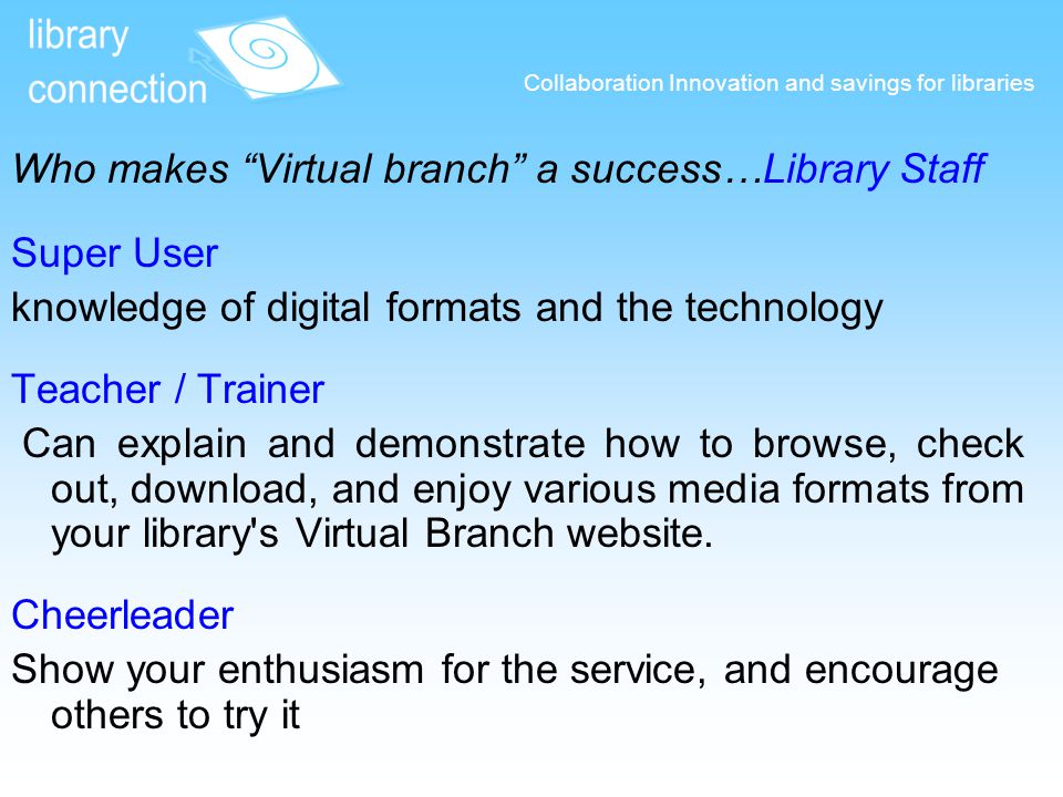 Collaboration Innovation and savings for libraries Who makes Virtual branch a success…Library Staff Super User knowledge of digital formats and the technology Teacher / Trainer Can explain and demonstrate how to browse, check out, download, and enjoy various media formats from your library s Virtual Branch website.