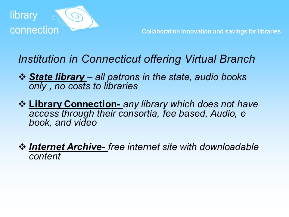 Collaboration Innovation and savings for libraries Institution in Connecticut offering Virtual Branch  State library – all patrons in the state, audio books only, no costs to libraries State library  Library Connection- any library which does not have access through their consortia, fee based, Audio, e book, and video Library Connection-  Internet Archive- free internet site with downloadable content Internet Archive-