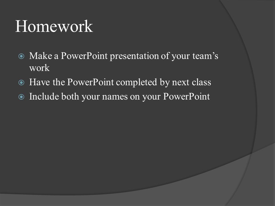 Homework  Make a PowerPoint presentation of your team’s work  Have the PowerPoint completed by next class  Include both your names on your PowerPoint