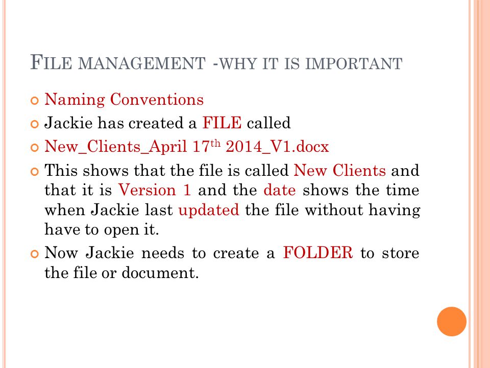 F ILE MANAGEMENT - WHY IT IS IMPORTANT Naming Conventions Jackie has created a FILE called New_Clients_April 17 th 2014_V1.docx This shows that the file is called New Clients and that it is Version 1 and the date shows the time when Jackie last updated the file without having have to open it.