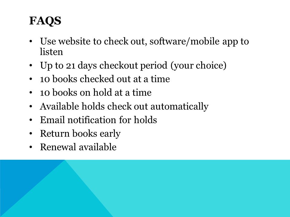 FAQS Use website to check out, software/mobile app to listen Up to 21 days checkout period (your choice) 10 books checked out at a time 10 books on hold at a time Available holds check out automatically  notification for holds Return books early Renewal available