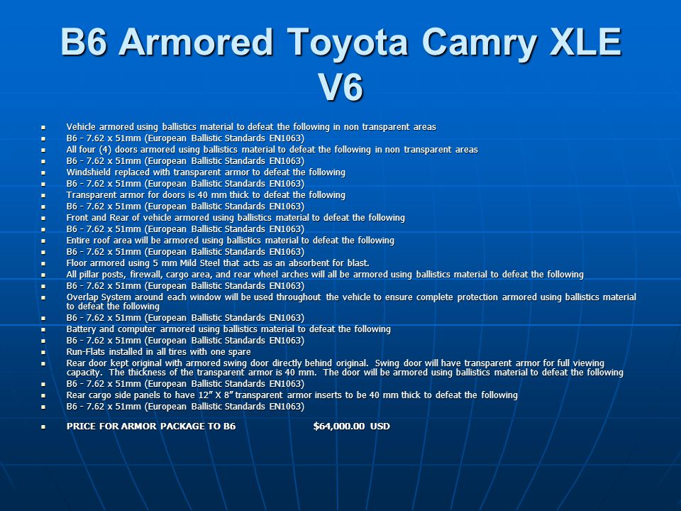B6 Armored Toyota Camry XLE V6 Vehicle armored using ballistics material to defeat the following in non transparent areas Vehicle armored using ballistics material to defeat the following in non transparent areas B x 51mm (European Ballistic Standards EN1063) B x 51mm (European Ballistic Standards EN1063) All four (4) doors armored using ballistics material to defeat the following in non transparent areas All four (4) doors armored using ballistics material to defeat the following in non transparent areas B x 51mm (European Ballistic Standards EN1063) B x 51mm (European Ballistic Standards EN1063) Windshield replaced with transparent armor to defeat the following Windshield replaced with transparent armor to defeat the following B x 51mm (European Ballistic Standards EN1063) B x 51mm (European Ballistic Standards EN1063) Transparent armor for doors is 40 mm thick to defeat the following Transparent armor for doors is 40 mm thick to defeat the following B x 51mm (European Ballistic Standards EN1063) B x 51mm (European Ballistic Standards EN1063) Front and Rear of vehicle armored using ballistics material to defeat the following Front and Rear of vehicle armored using ballistics material to defeat the following B x 51mm (European Ballistic Standards EN1063) B x 51mm (European Ballistic Standards EN1063) Entire roof area will be armored using ballistics material to defeat the following Entire roof area will be armored using ballistics material to defeat the following B x 51mm (European Ballistic Standards EN1063) B x 51mm (European Ballistic Standards EN1063) Floor armored using 5 mm Mild Steel that acts as an absorbent for blast.