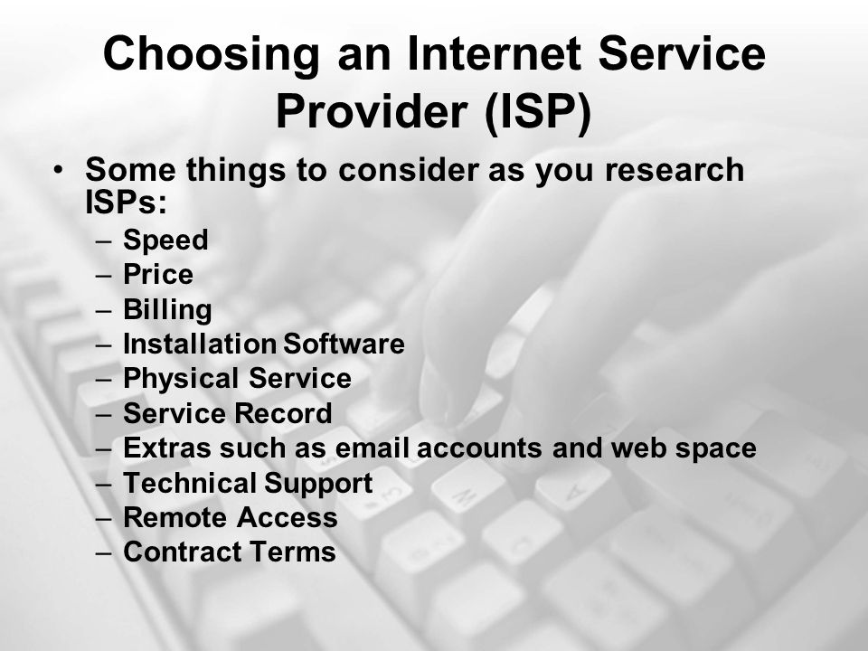 Choosing an Internet Service Provider (ISP) Some things to consider as you research ISPs: –Speed –Price –Billing –Installation Software –Physical Service –Service Record –Extras such as  accounts and web space –Technical Support –Remote Access –Contract Terms