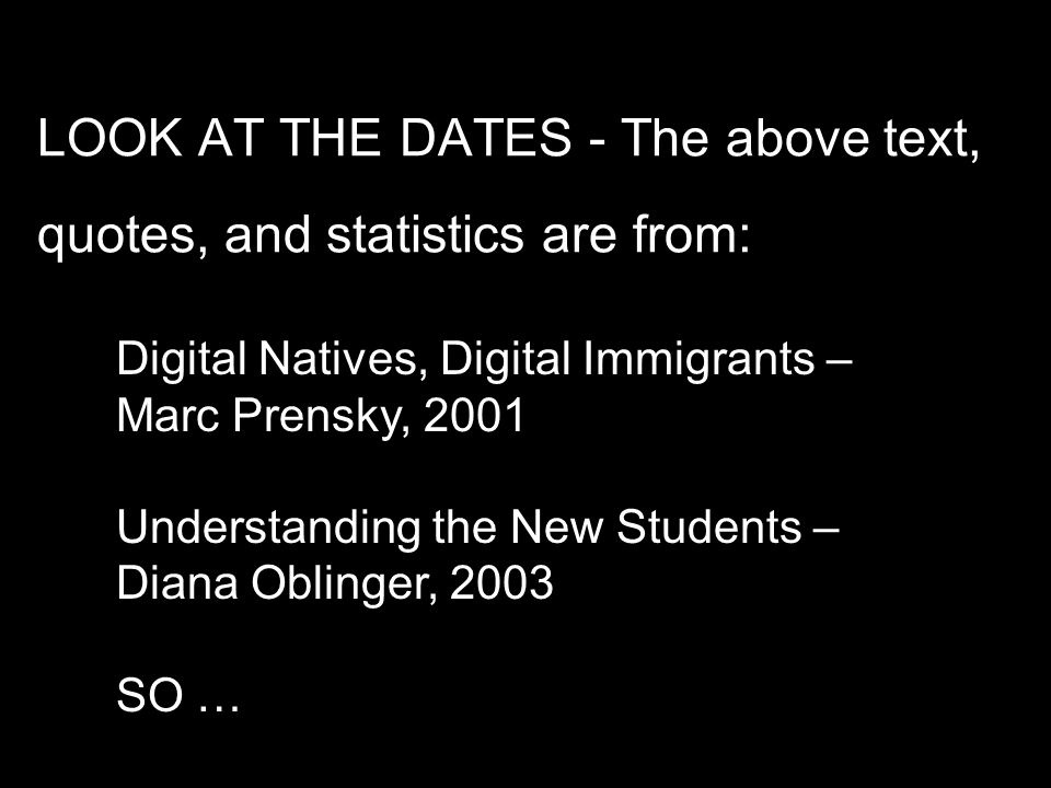 LOOK AT THE DATES - The above text, quotes, and statistics are from: Digital Natives, Digital Immigrants – Marc Prensky, 2001 Understanding the New Students – Diana Oblinger, 2003 SO …