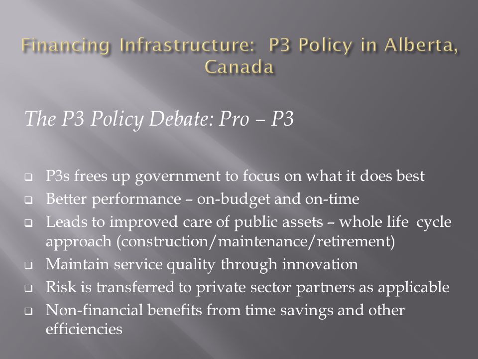 The P3 Policy Debate: Pro – P3  P3s frees up government to focus on what it does best  Better performance – on-budget and on-time  Leads to improved care of public assets – whole life cycle approach (construction/maintenance/retirement)  Maintain service quality through innovation  Risk is transferred to private sector partners as applicable  Non-financial benefits from time savings and other efficiencies