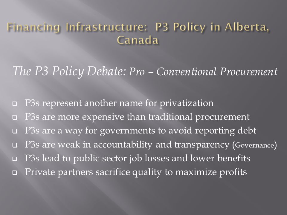 The P3 Policy Debate: Pro – Conventional Procurement  P3s represent another name for privatization  P3s are more expensive than traditional procurement  P3s are a way for governments to avoid reporting debt  P3s are weak in accountability and transparency ( Governance )  P3s lead to public sector job losses and lower benefits  Private partners sacrifice quality to maximize profits